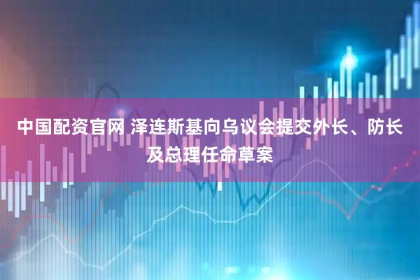中国配资官网 泽连斯基向乌议会提交外长、防长及总理任命草案