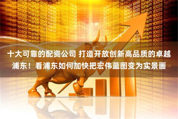 十大可靠的配资公司 打造开放创新高品质的卓越浦东！看浦东如何加快把宏伟蓝图变为实景画