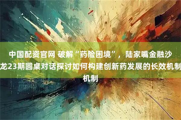 中国配资官网 破解“药险困境”，陆家嘴金融沙龙23期圆桌对话探讨如何构建创新药发展的长效机制