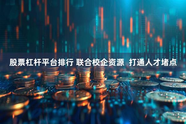 股票杠杆平台排行 联合校企资源  打通人才堵点