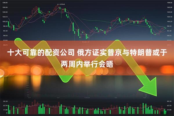 十大可靠的配资公司 俄方证实普京与特朗普或于两周内举行会晤
