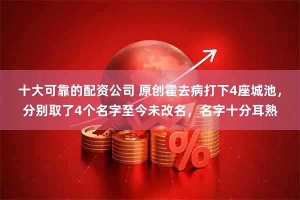 十大可靠的配资公司 原创霍去病打下4座城池，分别取了4个名字至今未改名，名字十分耳熟