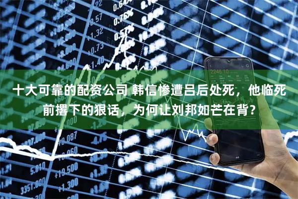 十大可靠的配资公司 韩信惨遭吕后处死，他临死前撂下的狠话，为何让刘邦如芒在背？