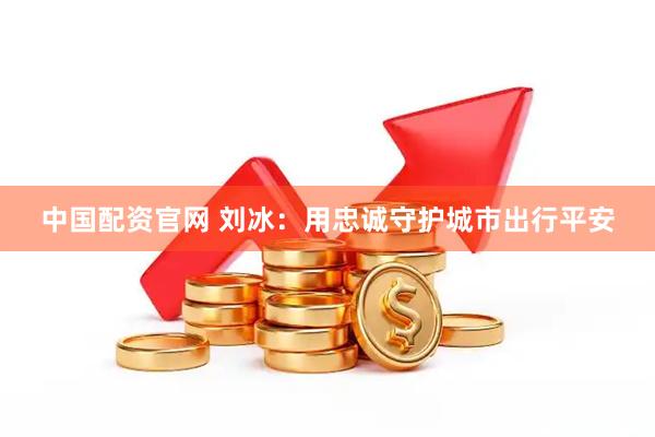 中国配资官网 刘冰：用忠诚守护城市出行平安