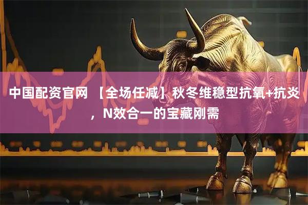 中国配资官网 【全场任减】秋冬维稳型抗氧+抗炎，N效合一的宝藏刚需