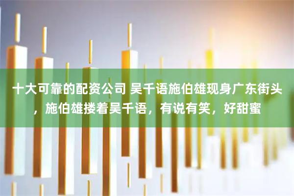 十大可靠的配资公司 吴千语施伯雄现身广东街头，施伯雄搂着吴千语，有说有笑，好甜蜜