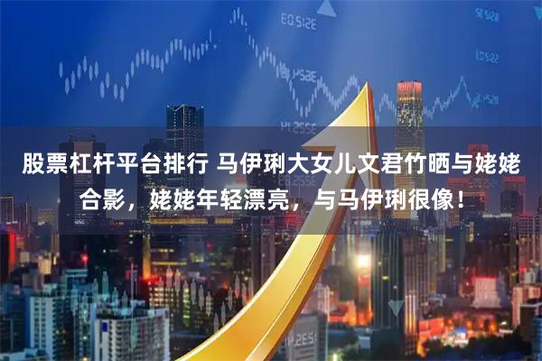 股票杠杆平台排行 马伊琍大女儿文君竹晒与姥姥合影，姥姥年轻漂亮，与马伊琍很像！