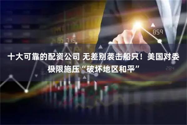 十大可靠的配资公司 无差别袭击船只！美国对委极限施压“破坏地区和平”