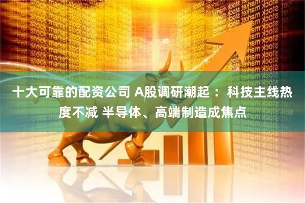 十大可靠的配资公司 A股调研潮起 ：科技主线热度不减 半导体、高端制造成焦点