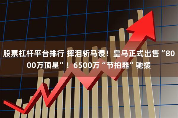 股票杠杆平台排行 挥泪斩马谡！皇马正式出售“8000万顶星”！6500万“节拍器”驰援