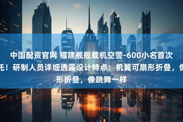 中国配资官网 福建舰舰载机空警-600小名首次公布：哪吒！研制人员详细透露设计特点：机翼可扇形折叠，像跳舞一样