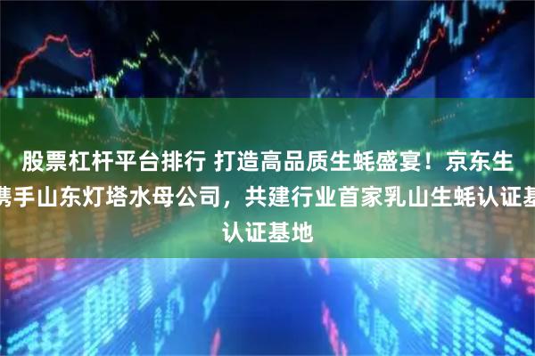 股票杠杆平台排行 打造高品质生蚝盛宴！京东生鲜携手山东灯塔水母公司，共建行业首家乳山生蚝认证基地
