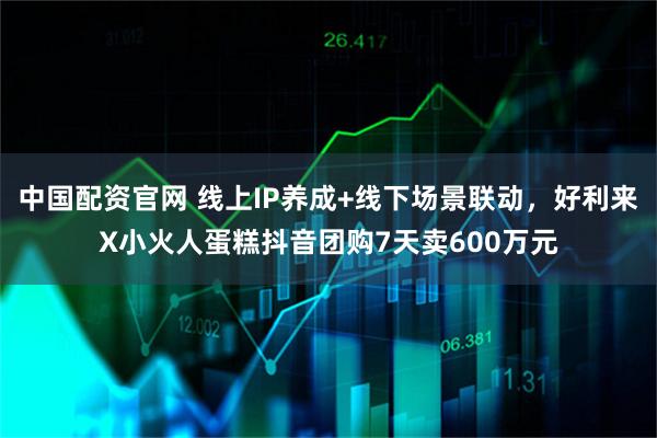中国配资官网 线上IP养成+线下场景联动，好利来X小火人蛋糕抖音团购7天卖600万元