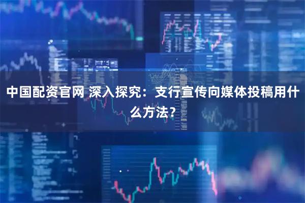 中国配资官网 深入探究：支行宣传向媒体投稿用什么方法？