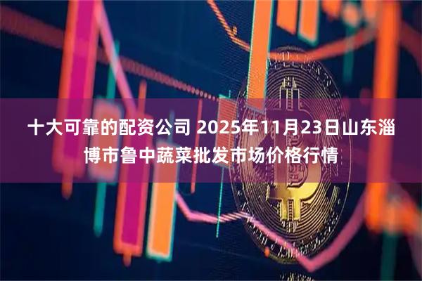 十大可靠的配资公司 2025年11月23日山东淄博市鲁中蔬菜批发市场价格行情