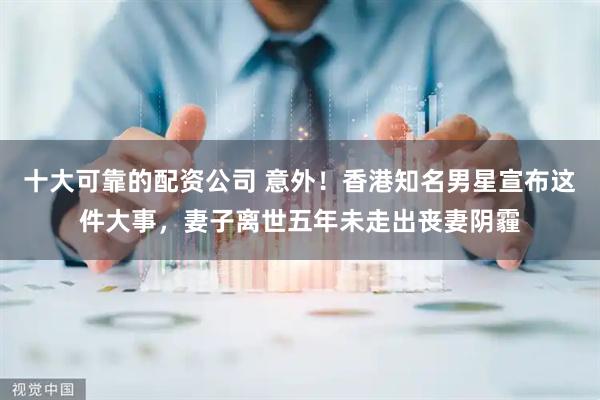 十大可靠的配资公司 意外!香港知名男星宣布这件大事,妻子离世五年未走出丧妻阴霾
