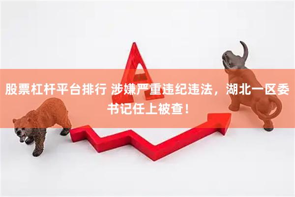 股票杠杆平台排行 涉嫌严重违纪违法，湖北一区委书记任上被查！