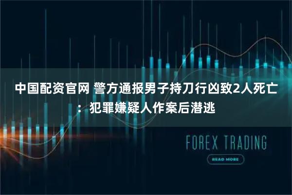 中国配资官网 警方通报男子持刀行凶致2人死亡：犯罪嫌疑人作案后潜逃