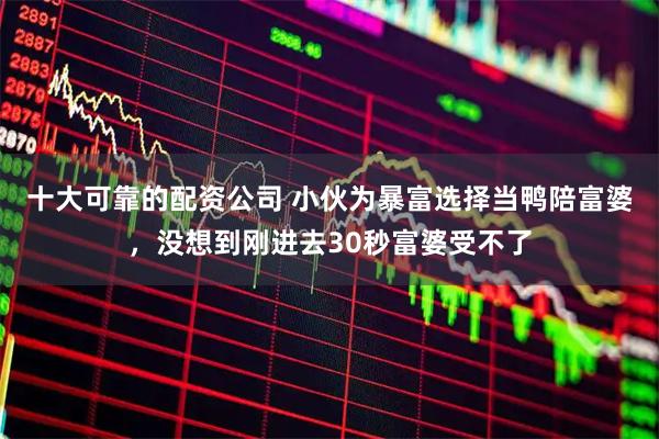 十大可靠的配资公司 小伙为暴富选择当鸭陪富婆，没想到刚进去30秒富婆受不了