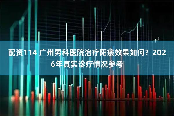 配资114 广州男科医院治疗阳痿效果如何？2026年真实诊疗情况参考