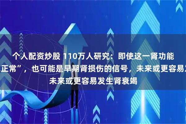个人配资炒股 110万人研究：即使这一肾功能指标“还算正常”，也可能是早期肾损伤的信号，未来或更容易发生肾衰竭