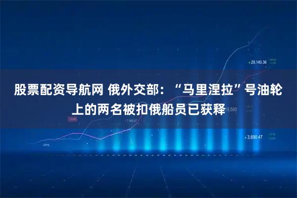 股票配资导航网 俄外交部：“马里涅拉”号油轮上的两名被扣俄船员已获释