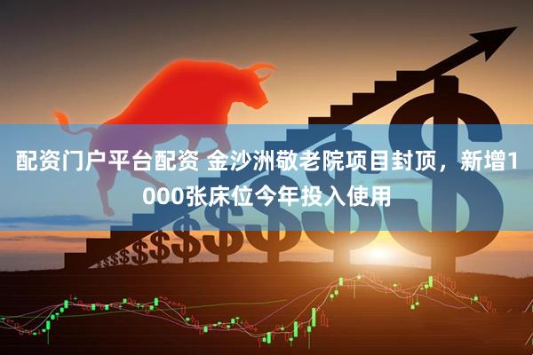 配资门户平台配资 金沙洲敬老院项目封顶，新增1000张床位今年投入使用