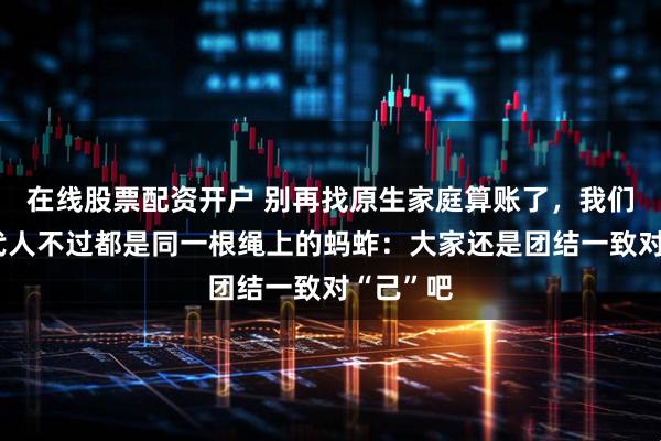 在线股票配资开户 别再找原生家庭算账了，我们上下几代人不过都是同一根绳上的蚂蚱：大家还是团结一致对“己”吧