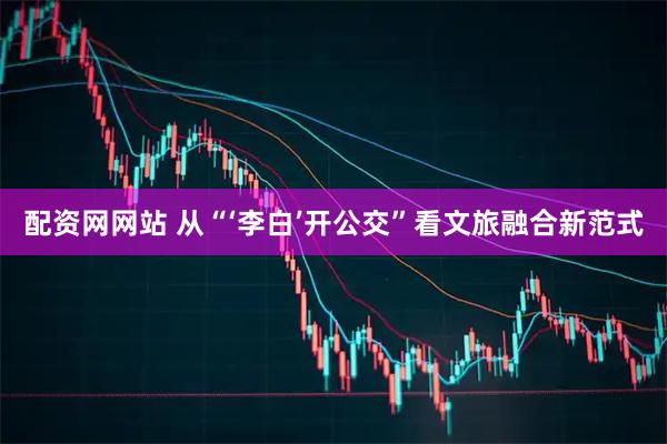 配资网网站 从“‘李白’开公交”看文旅融合新范式