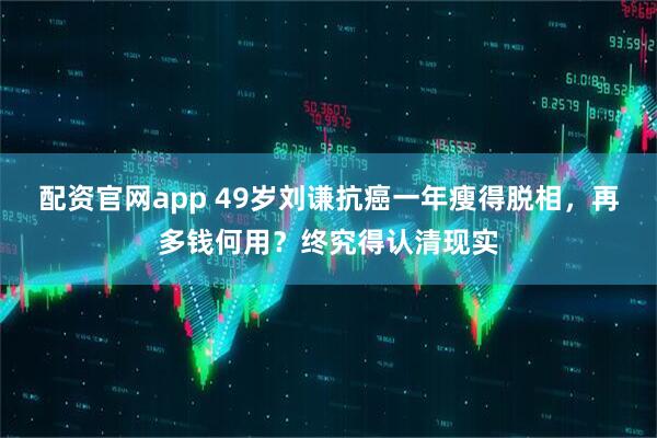 配资官网app 49岁刘谦抗癌一年瘦得脱相，再多钱何用？终究得认清现实