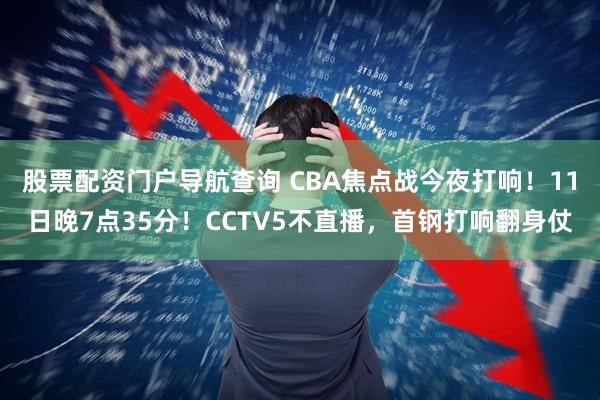 股票配资门户导航查询 CBA焦点战今夜打响！11日晚7点35分！CCTV5不直播，首钢打响翻身仗
