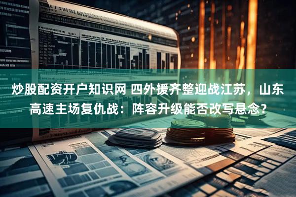 炒股配资开户知识网 四外援齐整迎战江苏，山东高速主场复仇战：阵容升级能否改写悬念？
