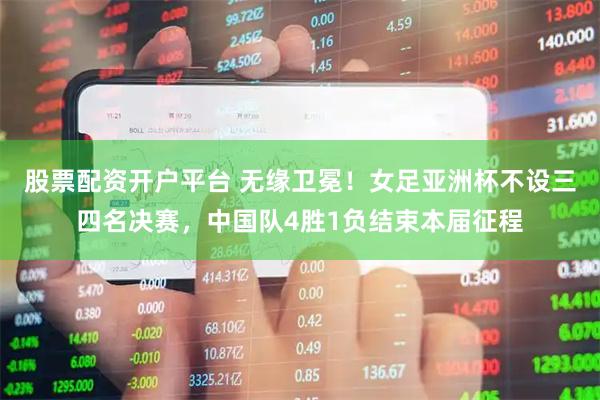 股票配资开户平台 无缘卫冕！女足亚洲杯不设三四名决赛，中国队4胜1负结束本届征程
