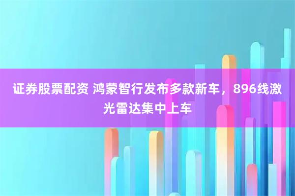 证券股票配资 鸿蒙智行发布多款新车，896线激光雷达集中上车