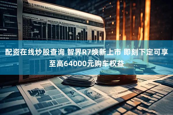配资在线炒股查询 智界R7焕新上市 即刻下定可享至高64000元购车权益