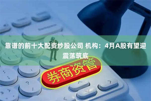 靠谱的前十大配资炒股公司 机构：4月A股有望迎震荡筑底