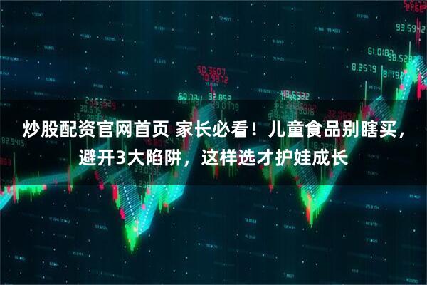炒股配资官网首页 家长必看！儿童食品别瞎买，避开3大陷阱，这样选才护娃成长