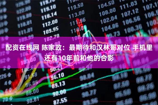 配资在线网 陈家政：最期待和汉林哥对位 手机里还有10年前和他的合影