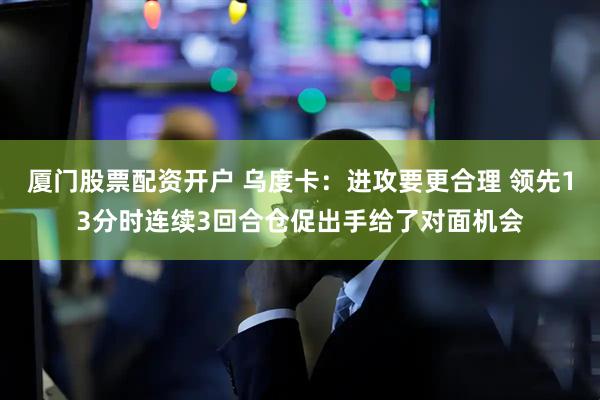 厦门股票配资开户 乌度卡：进攻要更合理 领先13分时连续3回合仓促出手给了对面机会