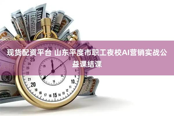 现货配资平台 山东平度市职工夜校AI营销实战公益课结课