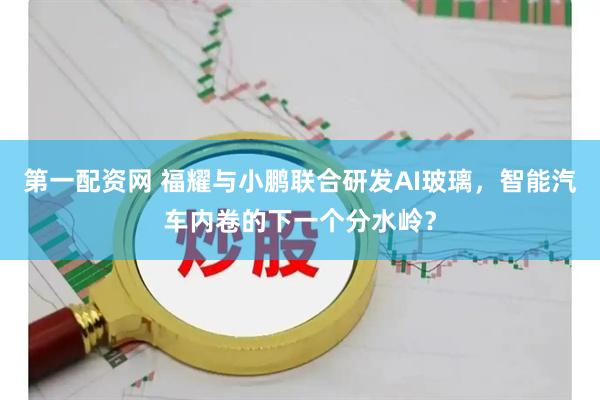 第一配资网 福耀与小鹏联合研发AI玻璃，智能汽车内卷的下一个分水岭？
