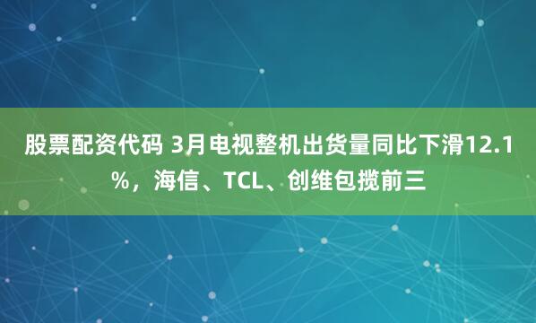股票配资代码 3月电视整机出货量同比下滑12.1%，海信、TCL、创维包揽前三