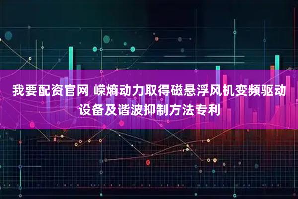 我要配资官网 嵘熵动力取得磁悬浮风机变频驱动设备及谐波抑制方法专利