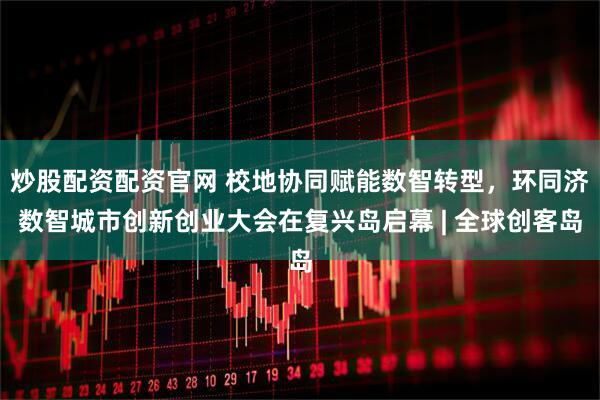 炒股配资配资官网 校地协同赋能数智转型，环同济数智城市创新创业大会在复兴岛启幕 | 全球创客岛