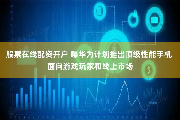 股票在线配资开户 曝华为计划推出顶级性能手机 面向游戏玩家和线上市场