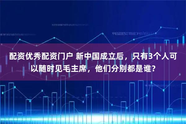配资优秀配资门户 新中国成立后，只有3个人可以随时见毛主席，他们分别都是谁？