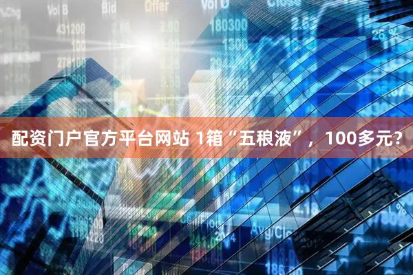 配资门户官方平台网站 1箱“五稂液”，100多元？