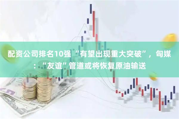 配资公司排名10强 “有望出现重大突破”，匈媒：“友谊”管道或将恢复原油输送