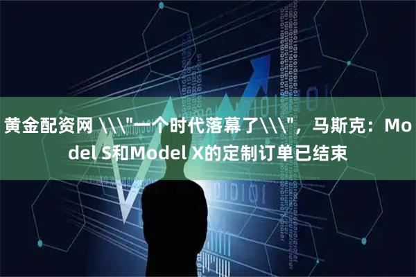 黄金配资网 \＂一个时代落幕了\＂，马斯克：Model S和Model X的定制订单已结束