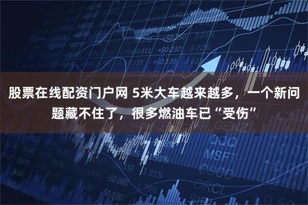 股票在线配资门户网 5米大车越来越多，一个新问题藏不住了，很多燃油车已“受伤”
